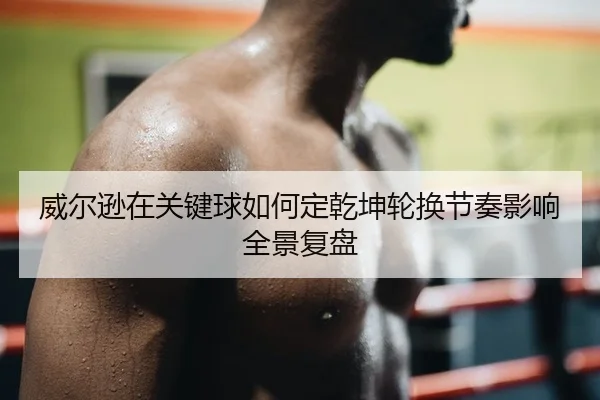 威尔逊在关键球如何定乾坤轮换节奏影响全景复盘