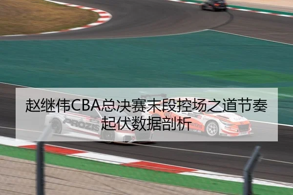 赵继伟CBA总决赛末段控场之道节奏起伏数据剖析
